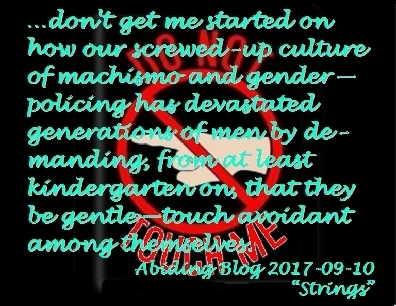 ...don't get me started on how our screwed-up culture of machismo and gender-policing has devastated generations of men by demanding, from at least kindergarten on, that they be gentle-touch avoidant among themselves. #Men #GenderPolicing #AbidingBlog2017Strings